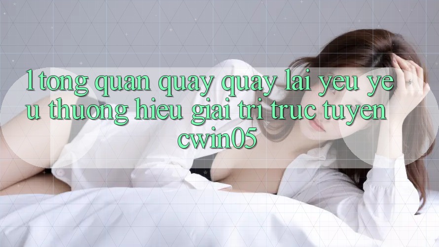 1. Tổng Quan Quay quay lại Yêu yêu thương Hiệu Giải Trí Trực Tuyến cwin05