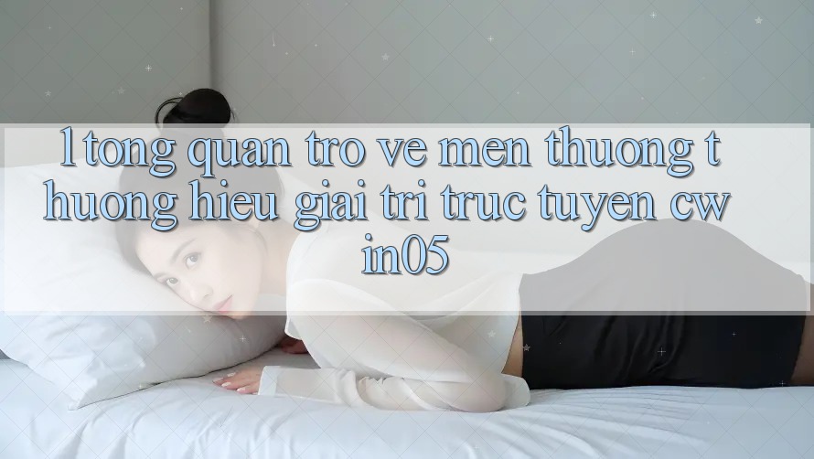 1. Tổng Quan Trở về Mến thương thương Hiệu Giải Trí Trực Tuyến cwin05 1. Tổng Quan Trở về Mến thương thương Hiệu Giải Trí Trực Tuyến cwin05