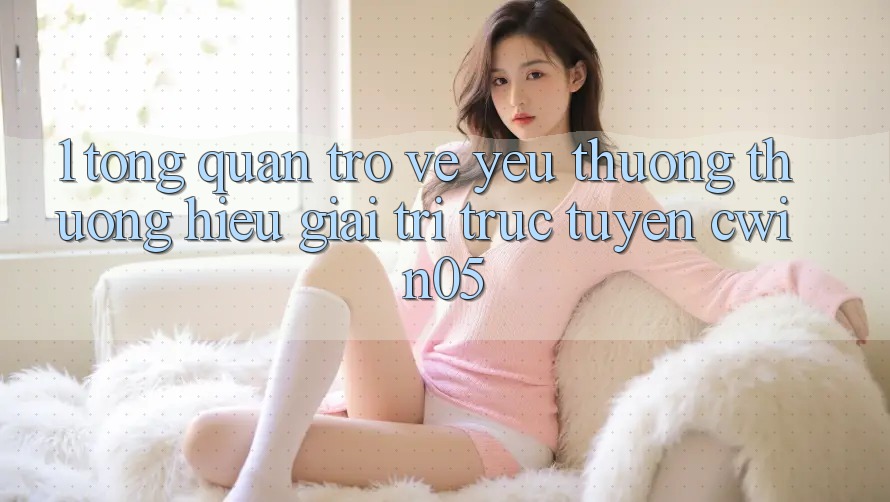 1. Tổng Quan Trở về Yêu thương thương Hiệu Giải Trí Trực Tuyến cwin05 1. Tổng Quan Trở về Yêu thương thương Hiệu Giải Trí Trực Tuyến cwin05