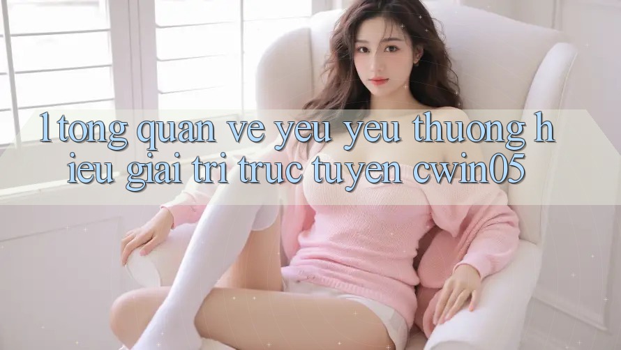 1. Tổng Quan Về Yêu yêu thương Hiệu Giải Trí Trực Tuyến cwin05 1. Tổng Quan Về Yêu yêu thương Hiệu Giải Trí Trực Tuyến cwin05