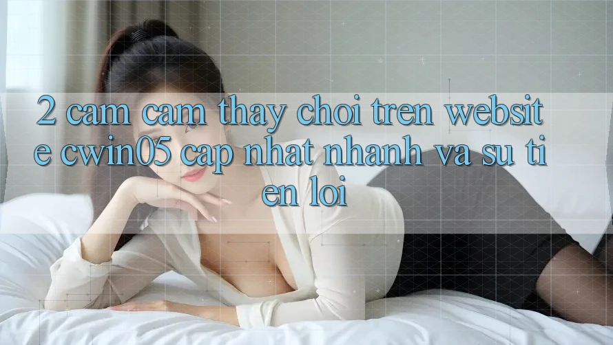 2. Cảm cảm thấy Chơi Trên Website cwin05 Cập Nhật: Nhanh Và Sự Tiện Lợi 2. Cảm cảm thấy Chơi Trên Website cwin05 Cập Nhật: Nhanh Và Sự Tiện Lợi