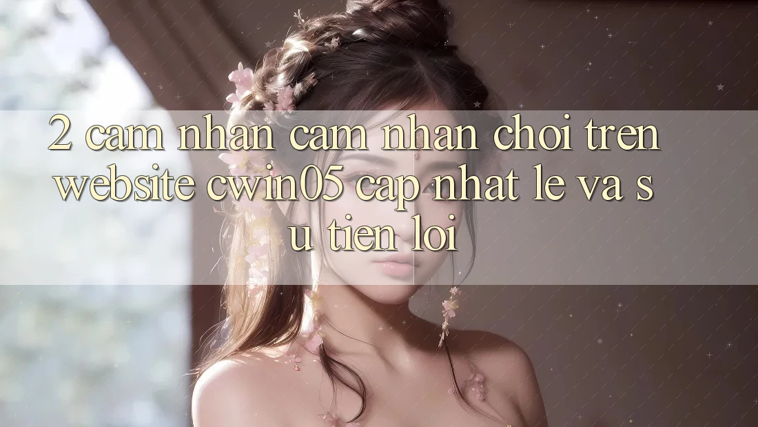2. Cảm nhận cảm nhận Chơi Trên Website cwin05 Cập Nhật: Lẹ Và Sự Tiện Lợi
