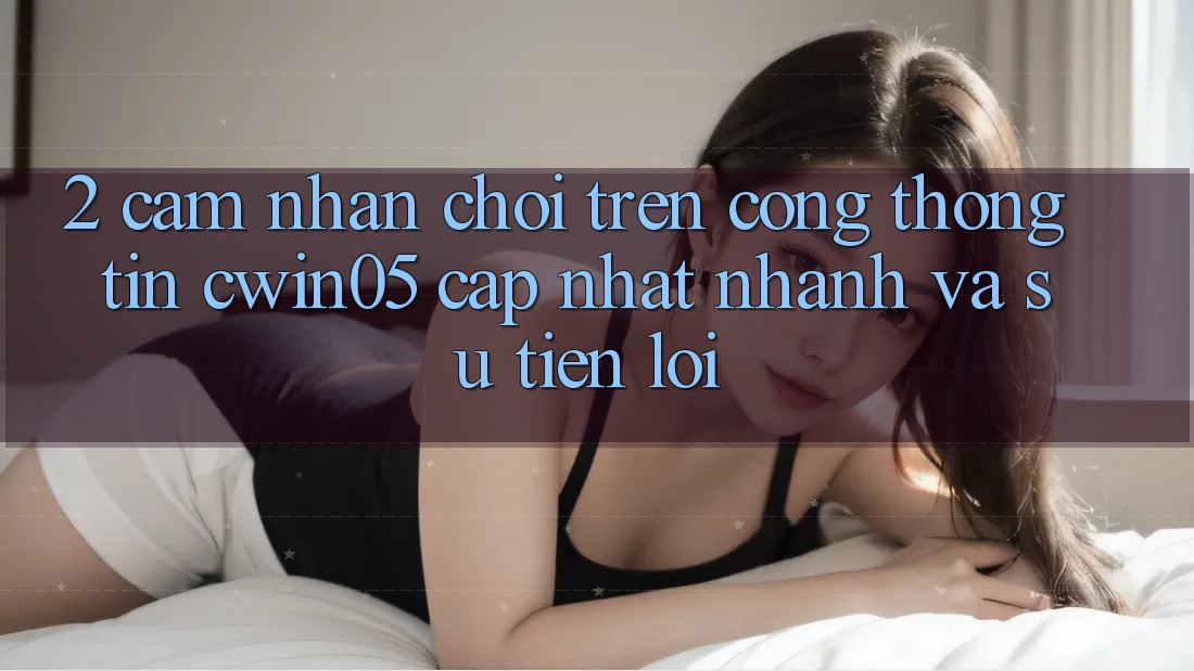 2. Cảm nhận Chơi Trên Cổng thông tin cwin05 Cập Nhật: Nhanh Và Sự Tiện Lợi