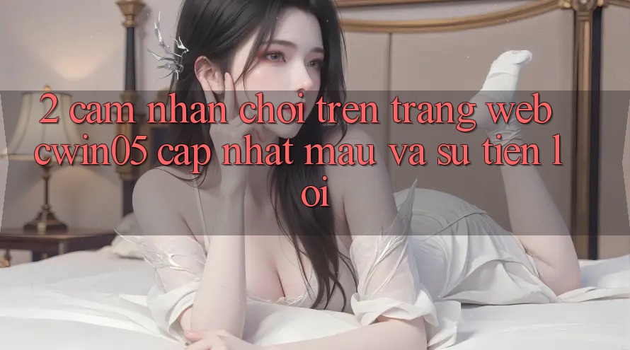 2. Cảm nhận Chơi Trên Trang web cwin05 Cập Nhật: Mau Và Sự Tiện Lợi 2. Cảm nhận Chơi Trên Trang web cwin05 Cập Nhật: Mau Và Sự Tiện Lợi