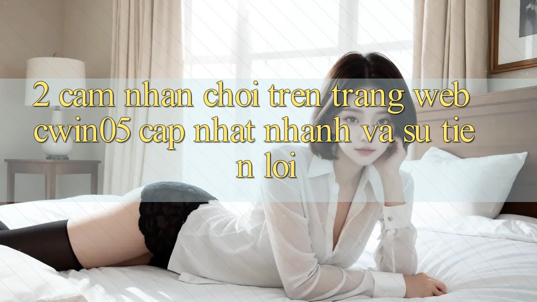2. Cảm nhận Chơi Trên Trang web cwin05 Cập Nhật: Nhanh Và Sự Tiện Lợi