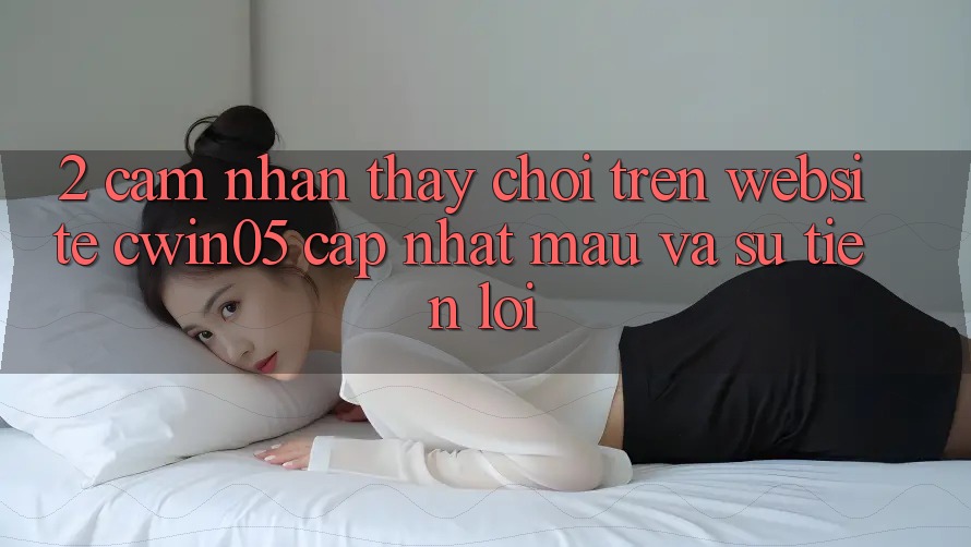 2. Cảm nhận thấy Chơi Trên Website cwin05 Cập Nhật: Mau Và Sự Tiện Lợi