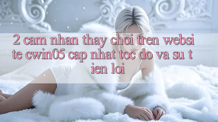 2. Cảm nhận thấy Chơi Trên Website cwin05 Cập Nhật: Tốc Độ Và Sự Tiện Lợi