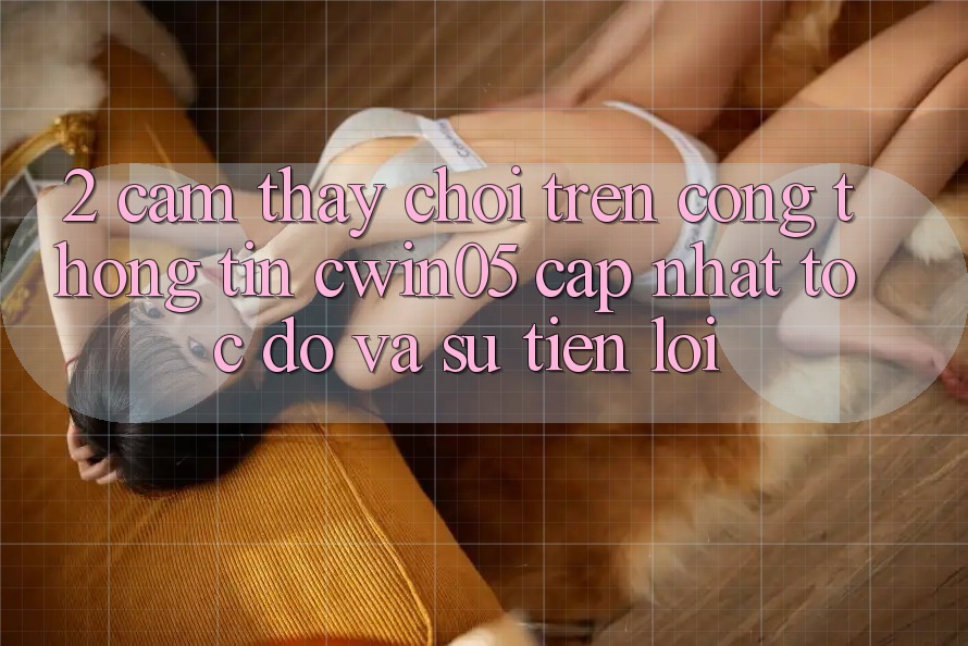 2. Cảm thấy Chơi Trên Cổng thông tin cwin05 Cập Nhật: Tốc Độ Và Sự Tiện Lợi