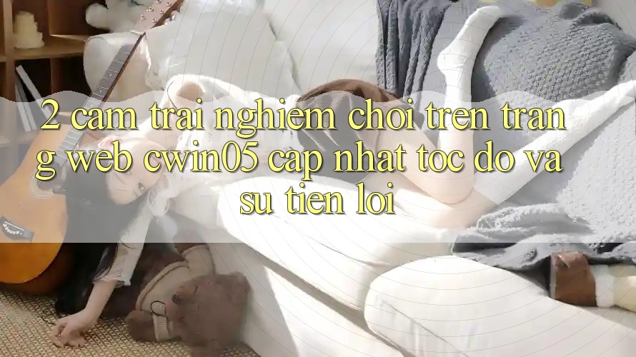 2. Cảm trải nghiệm Chơi Trên Trang web cwin05 Cập Nhật: Tốc Độ Và Sự Tiện Lợi