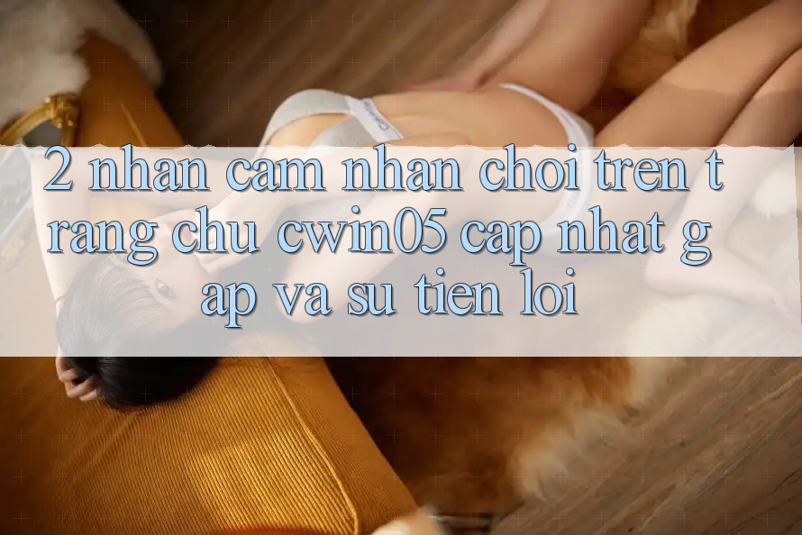 2. Nhận cảm nhận Chơi Trên Trang chủ cwin05 Cập Nhật: Gấp Và Sự Tiện Lợi 2. Nhận cảm nhận Chơi Trên Trang chủ cwin05 Cập Nhật: Gấp Và Sự Tiện Lợi