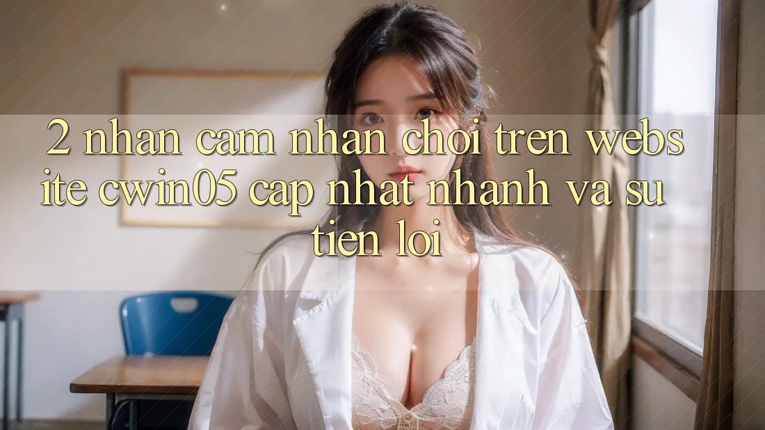 2. Nhận cảm nhận Chơi Trên Website cwin05 Cập Nhật: Nhanh Và Sự Tiện Lợi 2. Nhận cảm nhận Chơi Trên Website cwin05 Cập Nhật: Nhanh Và Sự Tiện Lợi
