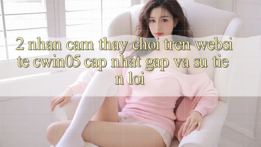 2. Nhận cảm thấy Chơi Trên Website cwin05 Cập Nhật: Gấp Và Sự Tiện Lợi 2. Nhận cảm thấy Chơi Trên Website cwin05 Cập Nhật: Gấp Và Sự Tiện Lợi