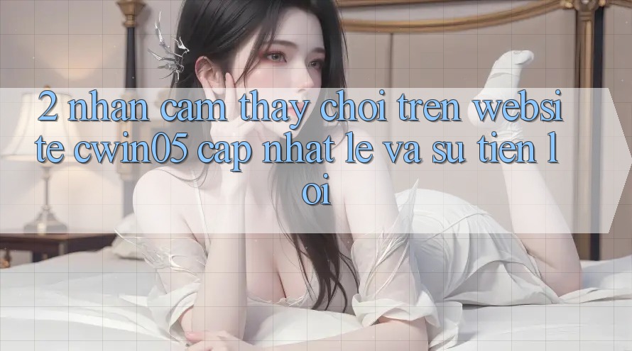 2. Nhận cảm thấy Chơi Trên Website cwin05 Cập Nhật: Lẹ Và Sự Tiện Lợi