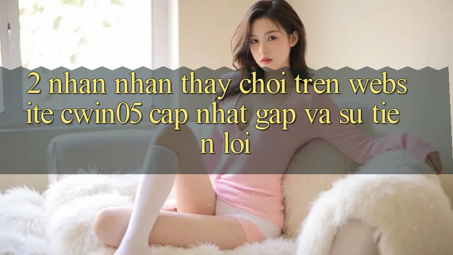 2. Nhận nhận thấy Chơi Trên Website cwin05 Cập Nhật: Gấp Và Sự Tiện Lợi