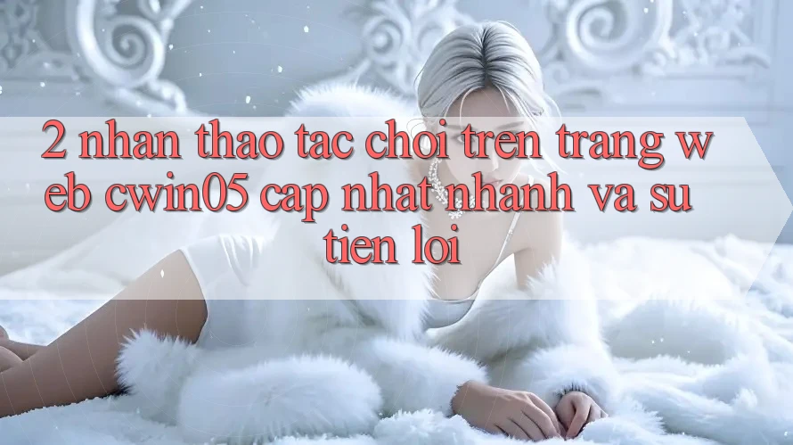 2. Nhận thao tác Chơi Trên Trang web cwin05 Cập Nhật: Nhanh Và Sự Tiện Lợi