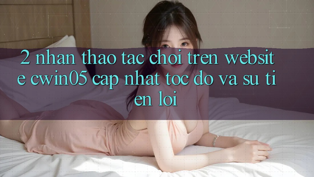 2. Nhận thao tác Chơi Trên Website cwin05 Cập Nhật: Tốc Độ Và Sự Tiện Lợi