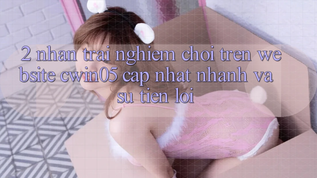 2. Nhận trải nghiệm Chơi Trên Website cwin05 Cập Nhật: Nhanh Và Sự Tiện Lợi