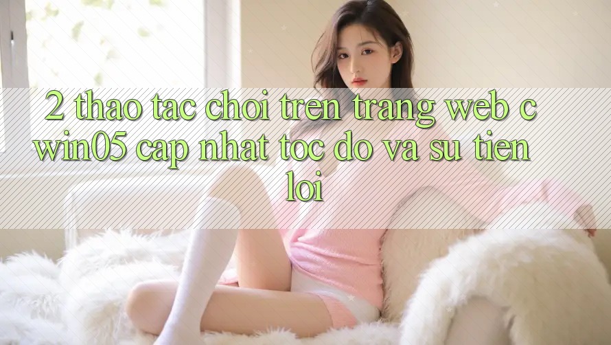 2. Thao tác Chơi Trên Trang web cwin05 Cập Nhật: Tốc Độ Và Sự Tiện Lợi