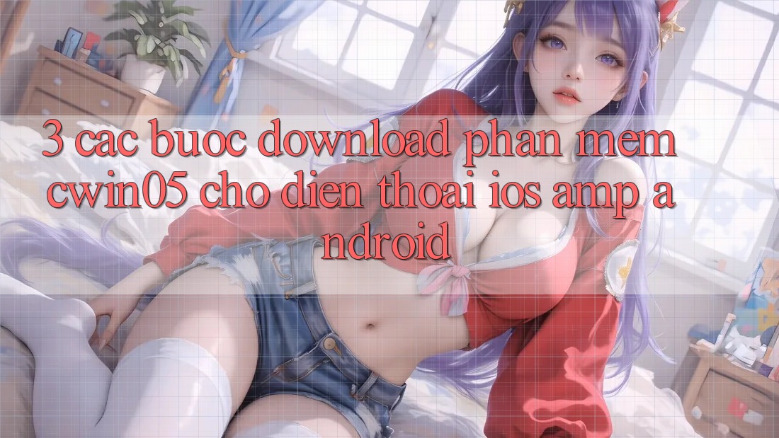 3. Các bước Download Phần mềm cwin05 Cho Điện Thoại (iOS & Android) 3. Các bước Download Phần mềm cwin05 Cho Điện Thoại (iOS & Android)