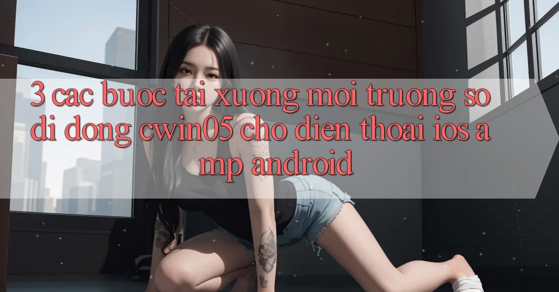 3. Các bước Tải xuống Môi trường số di động cwin05 Cho Điện Thoại (iOS &amp; Android)