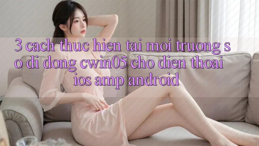 3. Cách thực hiện Tải Môi trường số di động cwin05 Cho Điện Thoại (iOS & Android) 3. Cách thực hiện Tải Môi trường số di động cwin05 Cho Điện Thoại (iOS & Android)