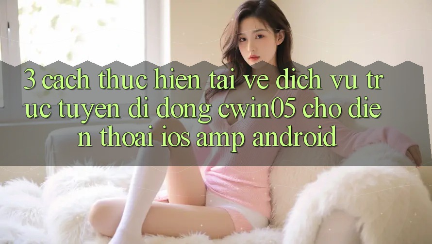 3. Cách thực hiện Tải về Dịch vụ trực tuyến di động cwin05 Cho Điện Thoại (iOS &amp; Android)