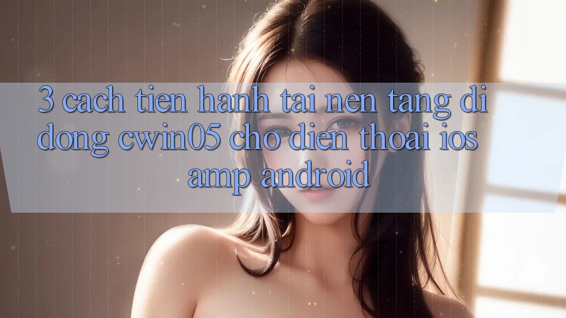 3. Cách tiến hành Tải Nền tảng di động cwin05 Cho Điện Thoại (iOS &amp; Android)