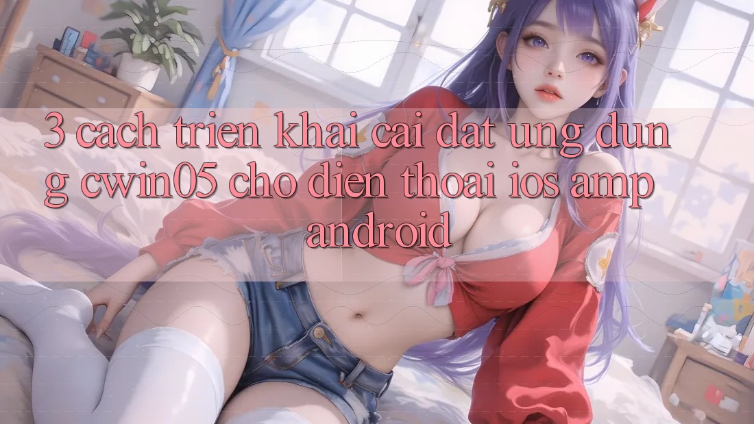 3. Cách triển khai Cài đặt Ứng Dụng cwin05 Cho Điện Thoại (iOS & Android) 3. Cách triển khai Cài đặt Ứng Dụng cwin05 Cho Điện Thoại (iOS & Android)