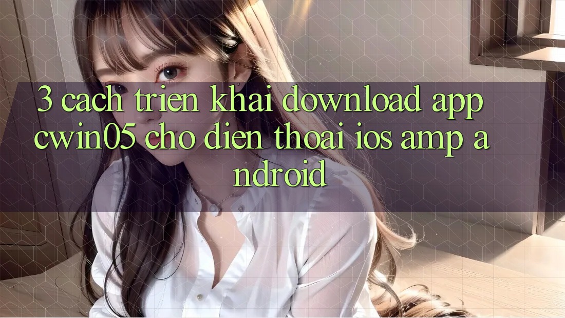 3. Cách triển khai Download App cwin05 Cho Điện Thoại (iOS &amp; Android)