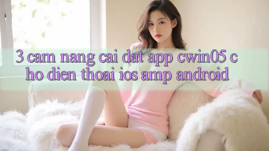 3. Cẩm nang Cài đặt App cwin05 Cho Điện Thoại (iOS &amp; Android)
