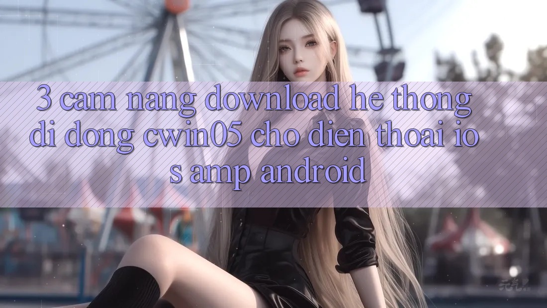3. Cẩm nang Download Hệ thống di động cwin05 Cho Điện Thoại (iOS & Android) 3. Cẩm nang Download Hệ thống di động cwin05 Cho Điện Thoại (iOS & Android)