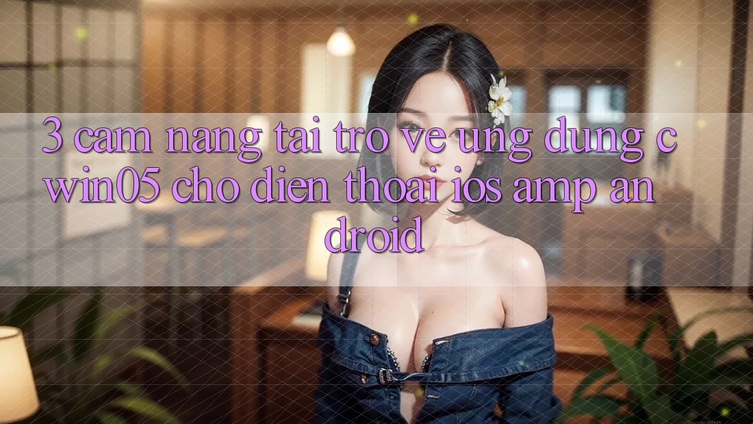 3. Cẩm nang Tải trở về Ứng Dụng cwin05 Cho Điện Thoại (iOS &amp; Android)