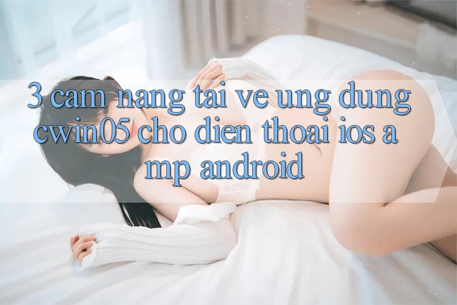 3. Cẩm nang Tải về Ứng Dụng cwin05 Cho Điện Thoại (iOS &amp; Android)