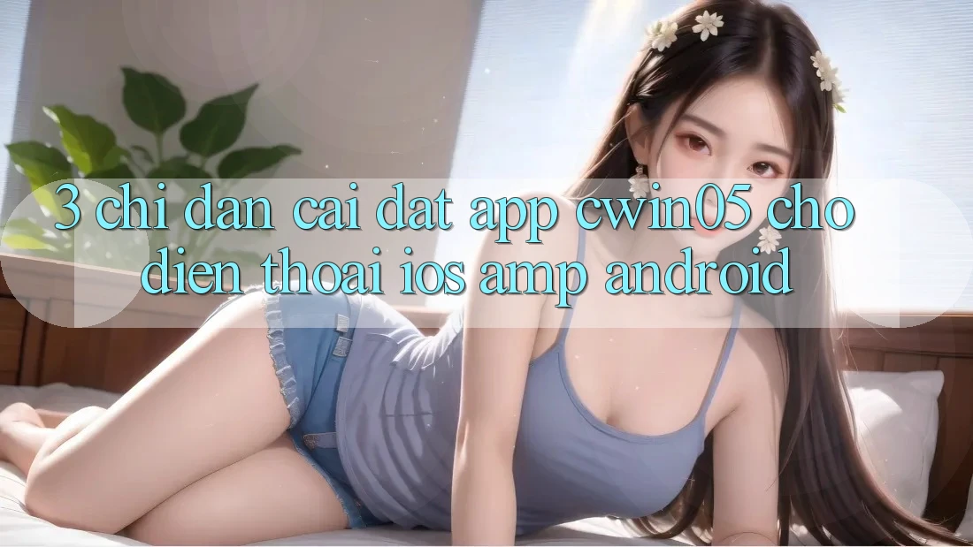 3. Chỉ dẫn Cài đặt App cwin05 Cho Điện Thoại (iOS &amp; Android)