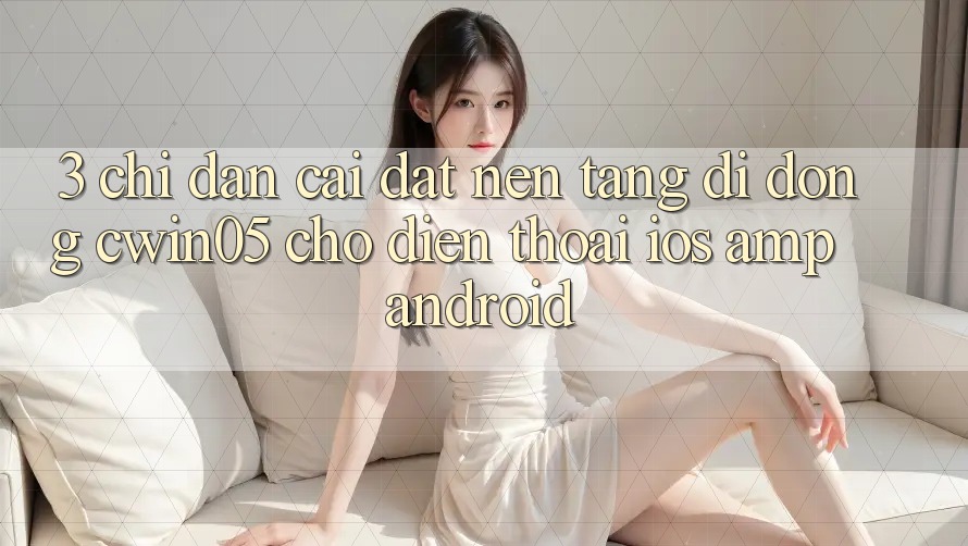3. Chỉ dẫn Cài đặt Nền tảng di động cwin05 Cho Điện Thoại (iOS & Android) 3. Chỉ dẫn Cài đặt Nền tảng di động cwin05 Cho Điện Thoại (iOS & Android)