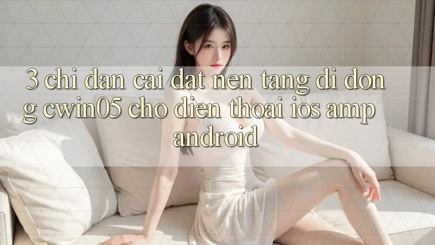 3. Chỉ dẫn Cài đặt Nền tảng di động cwin05 Cho Điện Thoại (iOS & Android) 3. Chỉ dẫn Cài đặt Nền tảng di động cwin05 Cho Điện Thoại (iOS & Android)