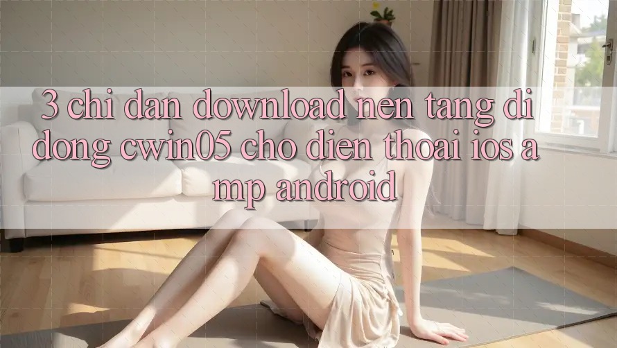 3. Chỉ dẫn Download Nền tảng di động cwin05 Cho Điện Thoại (iOS & Android) 3. Chỉ dẫn Download Nền tảng di động cwin05 Cho Điện Thoại (iOS & Android)