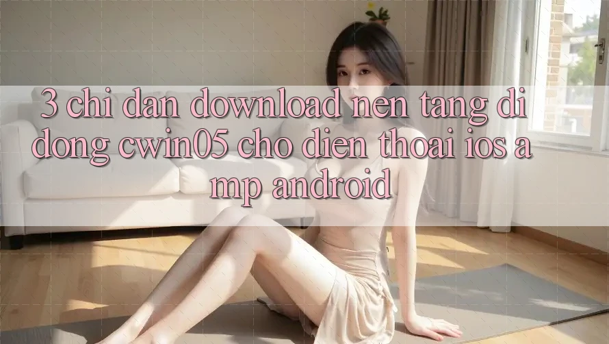3. Chỉ dẫn Download Nền tảng di động cwin05 Cho Điện Thoại (iOS &amp; Android)