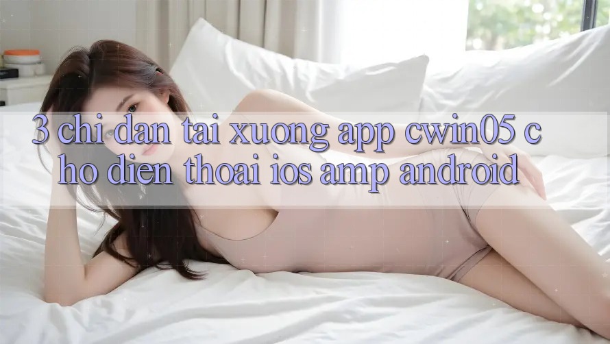 3. Chỉ dẫn Tải xuống App cwin05 Cho Điện Thoại (iOS &amp; Android)