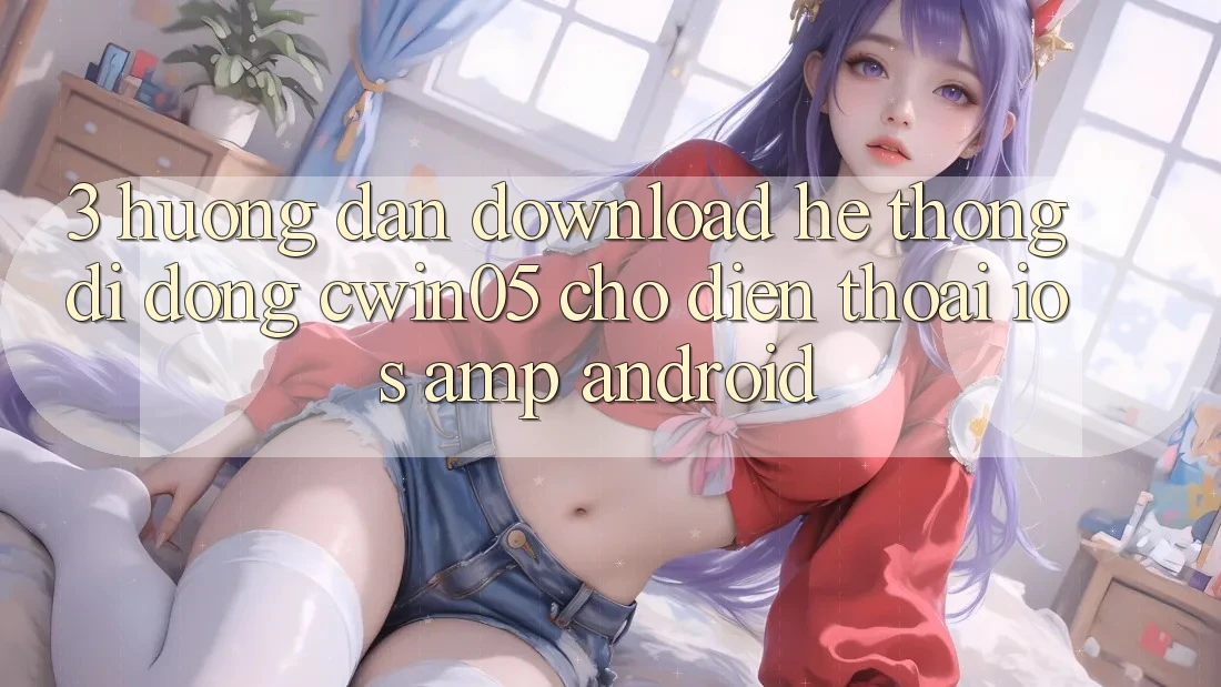 3. Hướng Dẫn Download Hệ thống di động cwin05 Cho Điện Thoại (iOS & Android) 3. Hướng Dẫn Download Hệ thống di động cwin05 Cho Điện Thoại (iOS & Android)