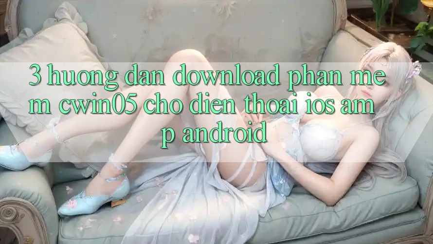 3. Hướng Dẫn Download Phần mềm cwin05 Cho Điện Thoại (iOS &amp; Android)