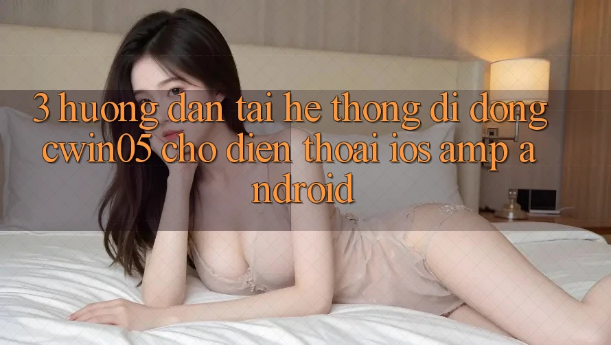 3. Hướng Dẫn Tải Hệ thống di động cwin05 Cho Điện Thoại (iOS & Android) 3. Hướng Dẫn Tải Hệ thống di động cwin05 Cho Điện Thoại (iOS & Android)