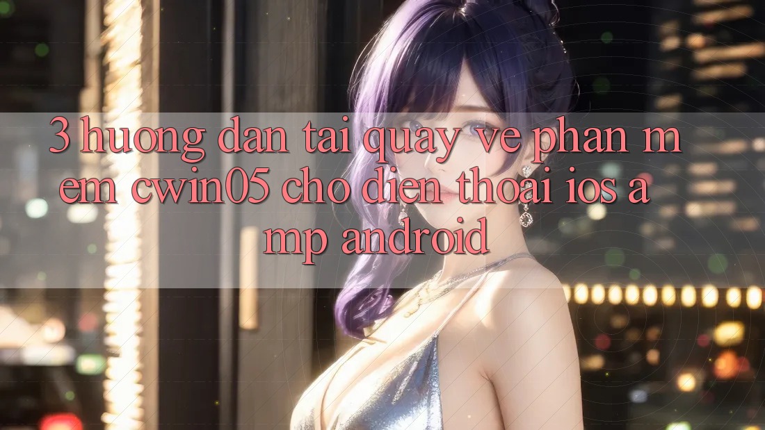 3. Hướng Dẫn Tải quay về Phần mềm cwin05 Cho Điện Thoại (iOS & Android) 3. Hướng Dẫn Tải quay về Phần mềm cwin05 Cho Điện Thoại (iOS & Android)