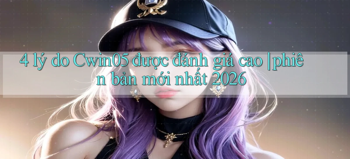 4 lý do Cwin05 được đánh giá cao phiên bản mới nhất 2026