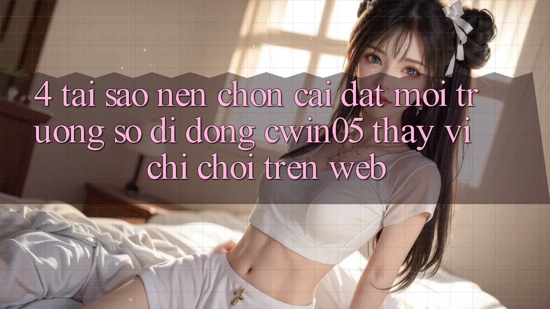 4. Tại Sao Nên Chọn Cài đặt Môi trường số di động cwin05 Thay Vì Chỉ Chơi Trên Web?