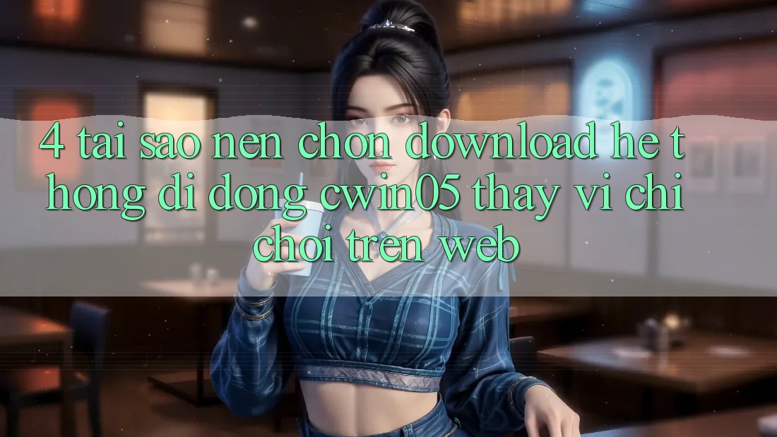 4. Tại Sao Nên Chọn Download Hệ thống di động cwin05 Thay Vì Chỉ Chơi Trên Web?
