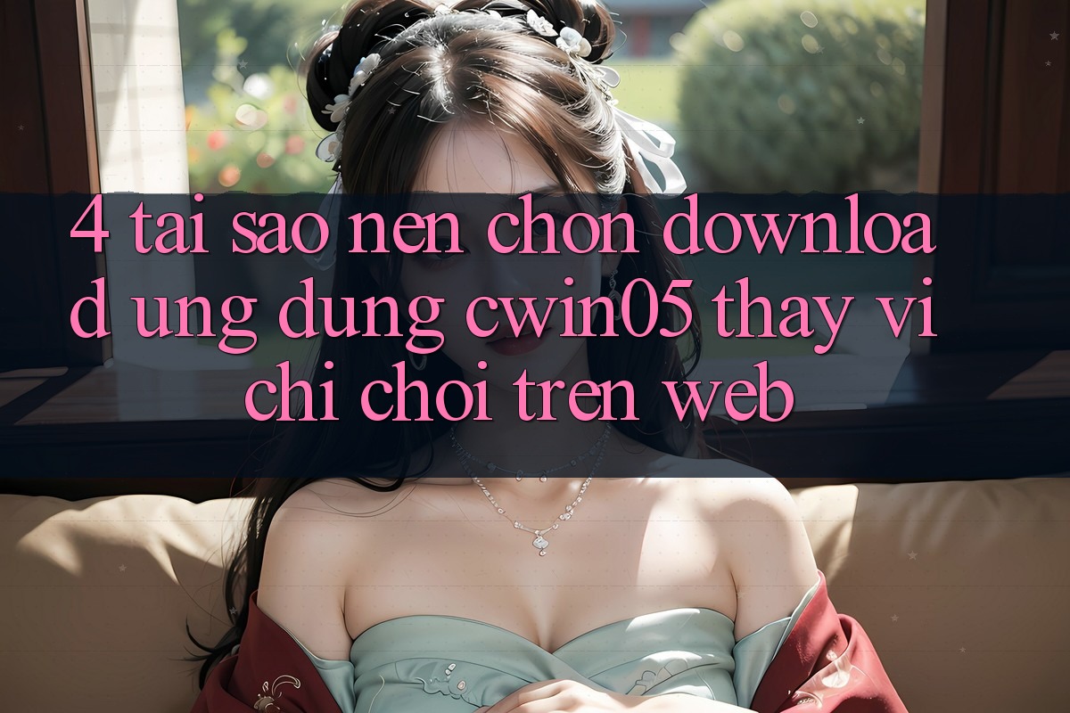 4. Tại Sao Nên Chọn Download Ứng dụng cwin05 Thay Vì Chỉ Chơi Trên Web?