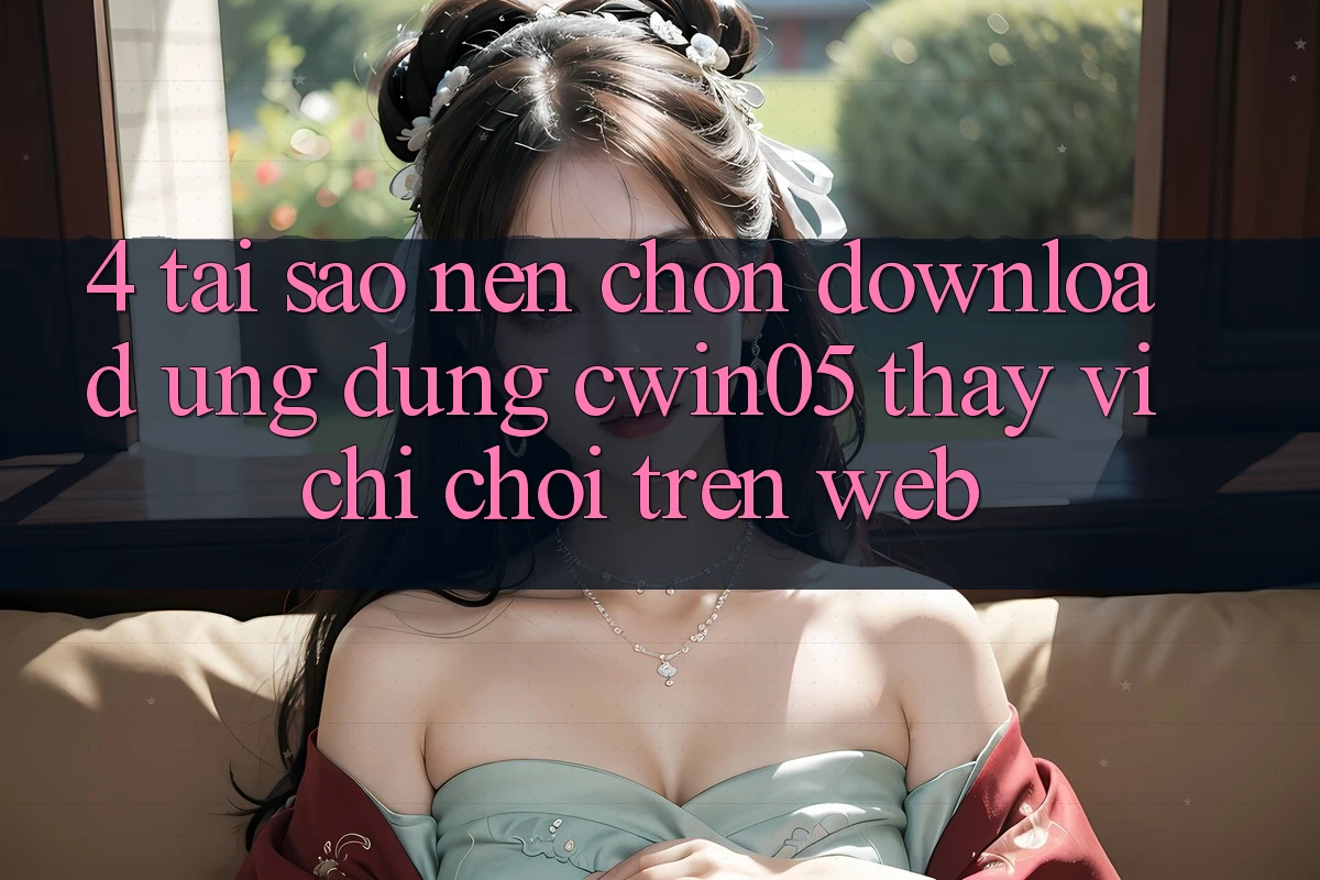 4. Tại Sao Nên Chọn Download Ứng dụng cwin05 Thay Vì Chỉ Chơi Trên Web?