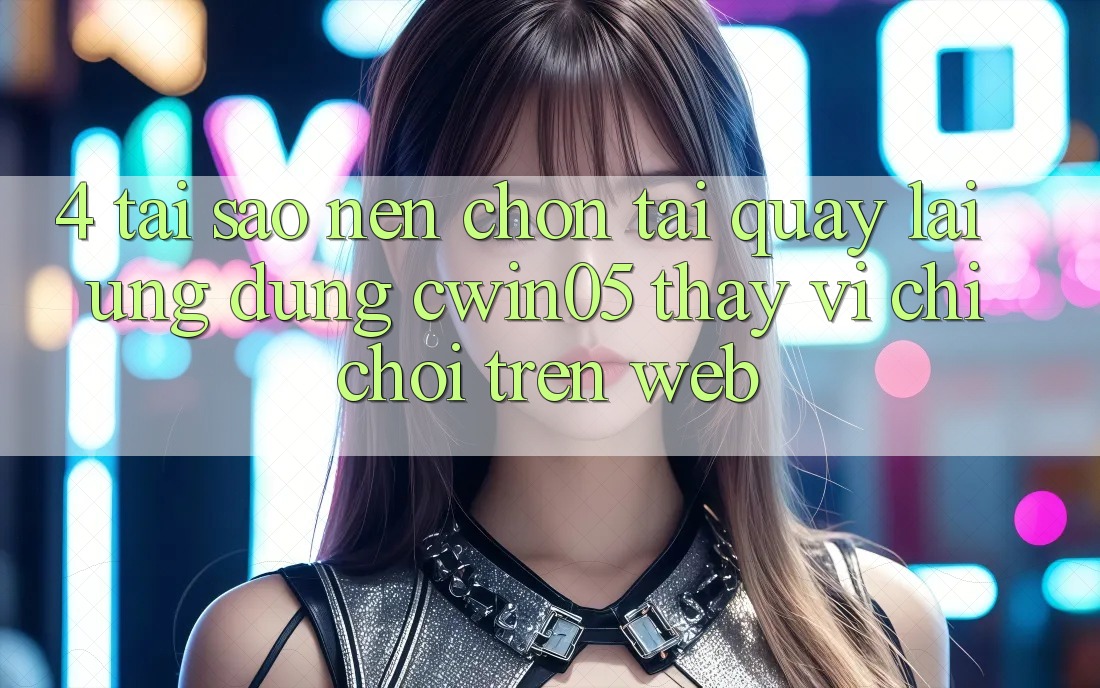 4. Tại Sao Nên Chọn Tải quay lại Ứng dụng cwin05 Thay Vì Chỉ Chơi Trên Web?