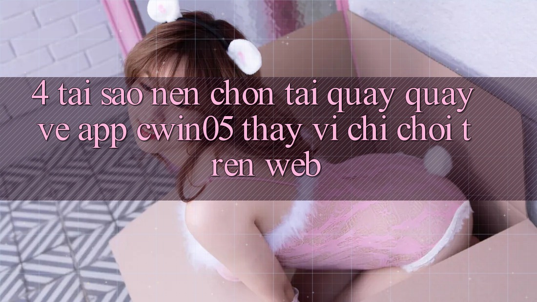 4. Tại Sao Nên Chọn Tải quay quay về App cwin05 Thay Vì Chỉ Chơi Trên Web?